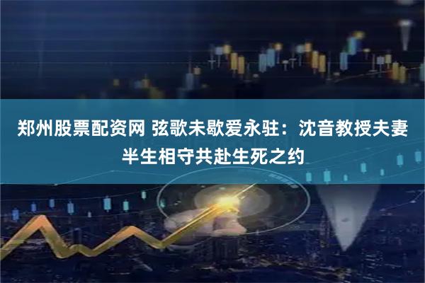 郑州股票配资网 弦歌未歇爱永驻：沈音教授夫妻半生相守共赴生死之约