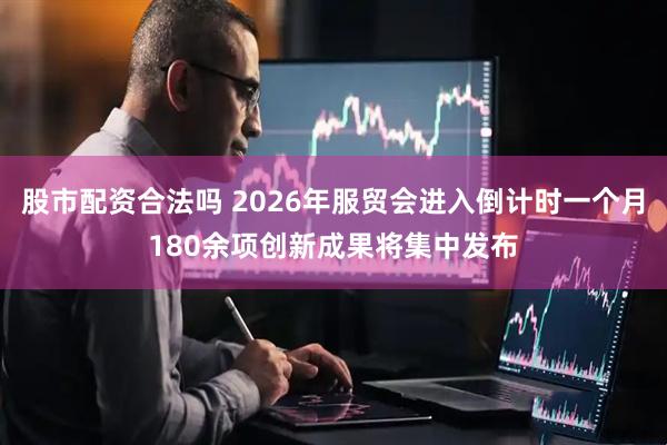 股市配资合法吗 2026年服贸会进入倒计时一个月180余项创新成果将集中发布